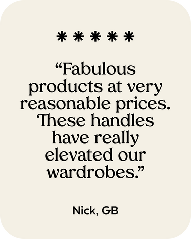 Customer Review 4 - Fabulous products at very reasonable prices. These handles have really elevated our wardrobes.